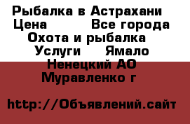 Рыбалка в Астрахани › Цена ­ 500 - Все города Охота и рыбалка » Услуги   . Ямало-Ненецкий АО,Муравленко г.